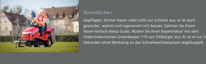 Rasenflächen Gepflegter, dichter Rasen sieht nicht nur schöner aus, er ist auch gesünder, wächst und regeneriert sich besser. Gönnen Sie Ihrem Rasen einfach etwas Gutes. Rüsten Sie Ihren Rasentraktor mit dem Federzinkenrechen Greenkeeper 110 von Tielbürger aus. Er ist in nur 3 Sekunden ohne Werkzeug an das Schnellwechselsystem angekuppelt.