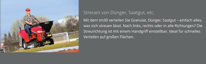 Streuen von Dünger, Saatgut, etc. Mit dem tm30 verteilen Sie Granulat, Dünger, Saatgut – einfach alles, was sich streuen lässt. Nach links, rechts oder in alle Richtungen? Die Streurichtung ist mit einem Handgriff einstellbar. Ideal für schnelles Verteilen auf großen Flächen.